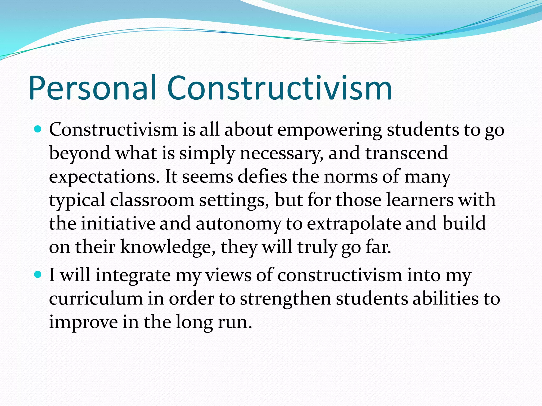 Personal Constructivism
 Constructivism is all about empowering students to go
  beyond what is simply necessary, and transcend
  expectations. It seems defies the norms of many
  typical classroom settings, but for those learners with
  the initiative and autonomy to extrapolate and build
  on their knowledge, they will truly go far.
 I will integrate my views of constructivism into my
  curriculum in order to strengthen students abilities to
  improve in the long run.
 