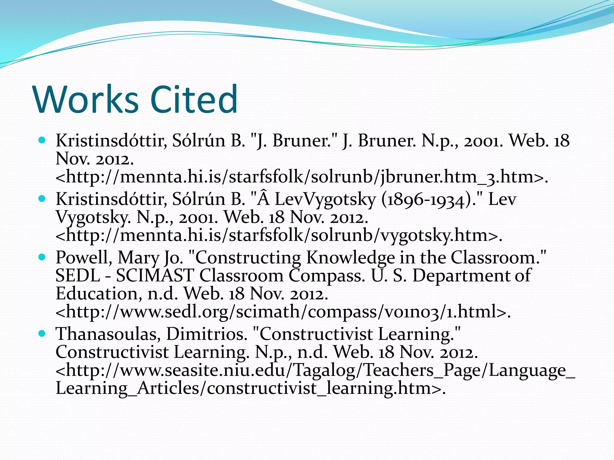 Works Cited
 Kristinsdóttir, Sólrún B. "J. Bruner." J. Bruner. N.p., 2001. Web. 18
  Nov. 2012.
  <http://mennta.hi.is/starfsfolk/solrunb/jbruner.htm_3.htm>.
 Kristinsdóttir, Sólrún B. "Â LevVygotsky (1896-1934)." Lev
  Vygotsky. N.p., 2001. Web. 18 Nov. 2012.
  <http://mennta.hi.is/starfsfolk/solrunb/vygotsky.htm>.
 Powell, Mary Jo. "Constructing Knowledge in the Classroom."
  SEDL - SCIMAST Classroom Compass. U. S. Department of
  Education, n.d. Web. 18 Nov. 2012.
  <http://www.sedl.org/scimath/compass/v01n03/1.html>.
 Thanasoulas, Dimitrios. "Constructivist Learning."
  Constructivist Learning. N.p., n.d. Web. 18 Nov. 2012.
  <http://www.seasite.niu.edu/Tagalog/Teachers_Page/Language_
  Learning_Articles/constructivist_learning.htm>.
 