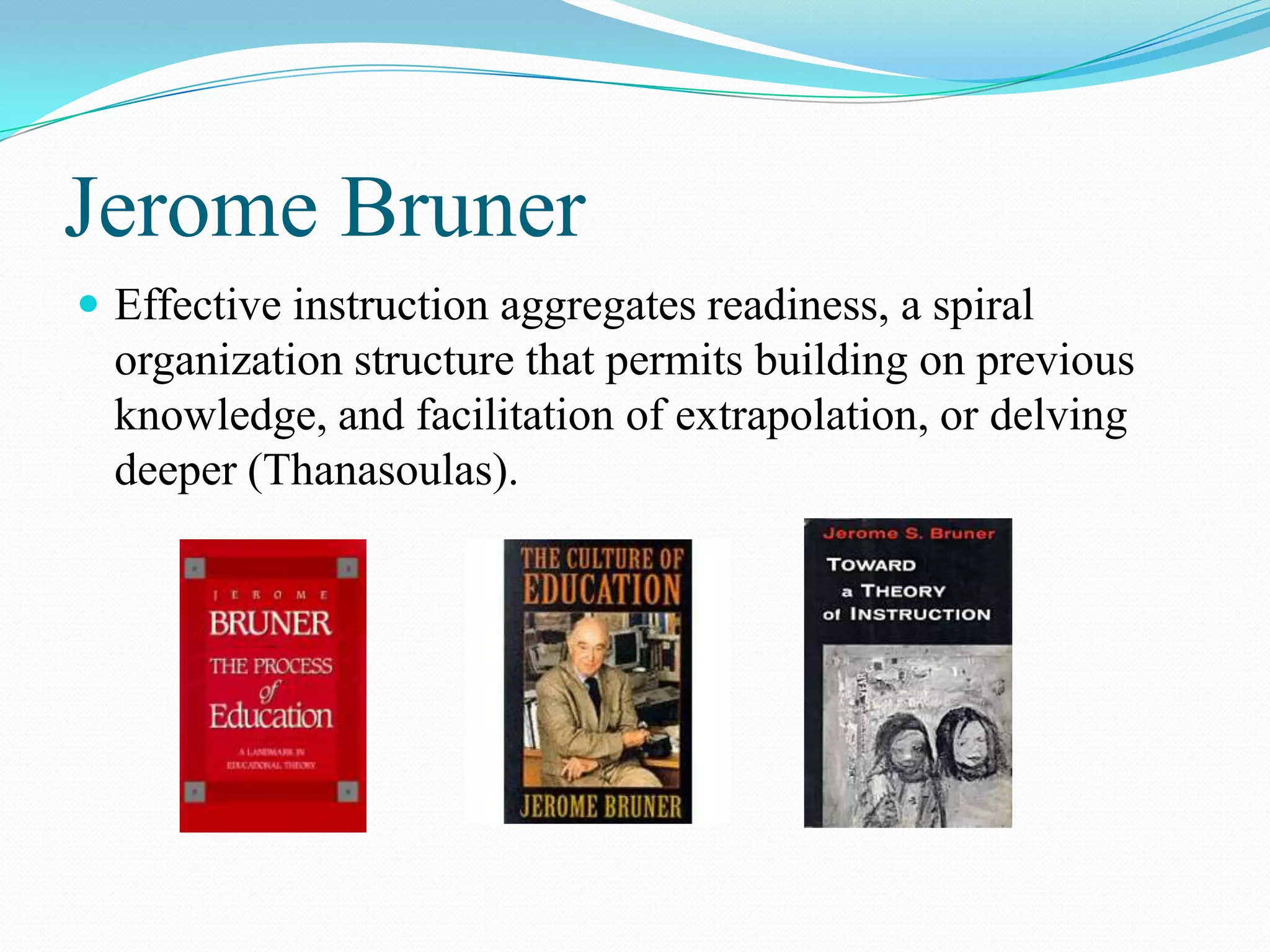 Jerome Bruner
 Effective instruction aggregates readiness, a spiral
  organization structure that permits building on previous
  knowledge, and facilitation of extrapolation, or delving
  deeper (Thanasoulas).
 