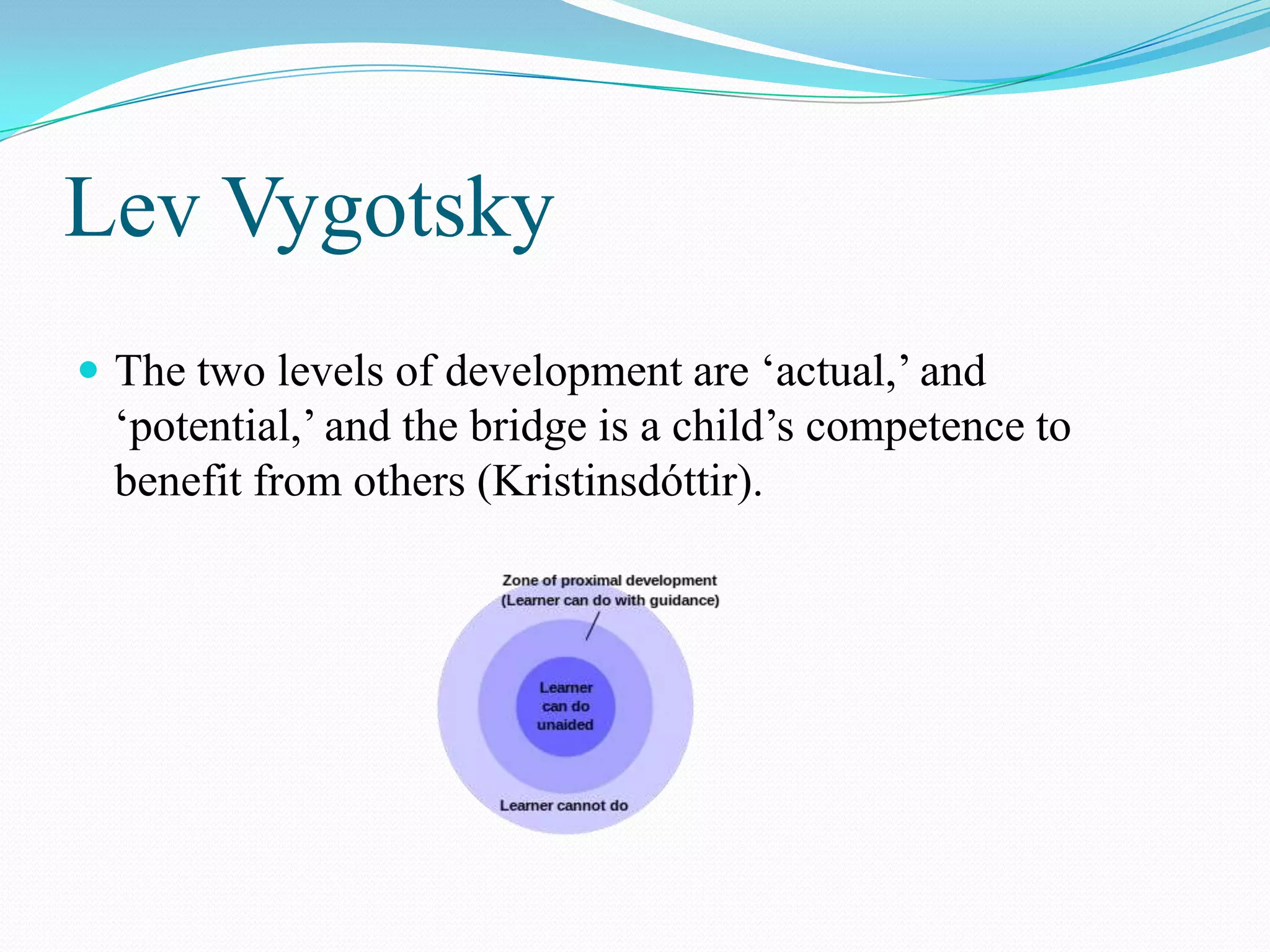 Lev Vygotsky
 The two levels of development are „actual,‟ and
  „potential,‟ and the bridge is a child‟s competence to
  benefit from others (Kristinsdóttir).
 