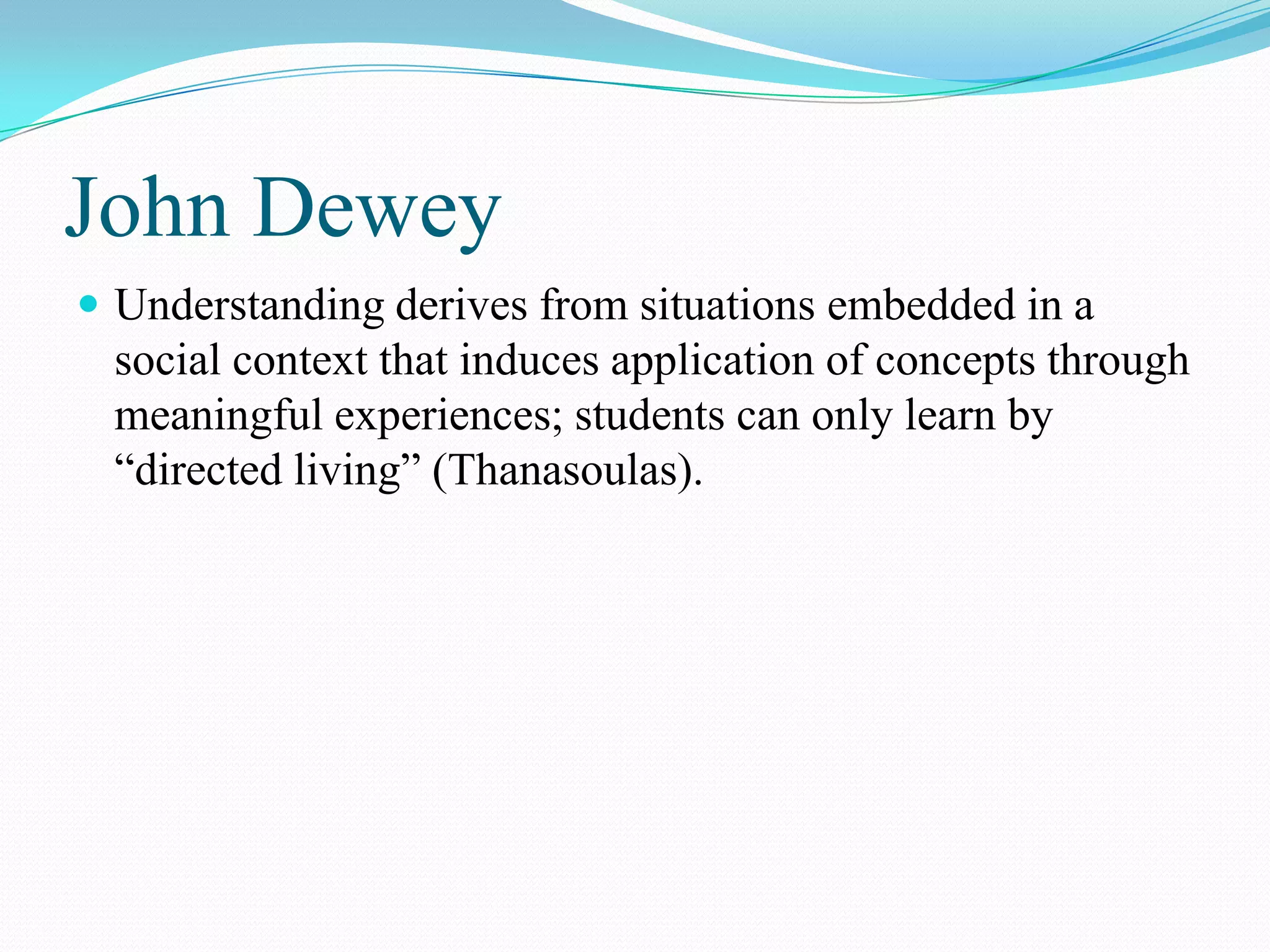 John Dewey
 Understanding derives from situations embedded in a
 social context that induces application of concepts through
 meaningful experiences; students can only learn by
 “directed living” (Thanasoulas).
 