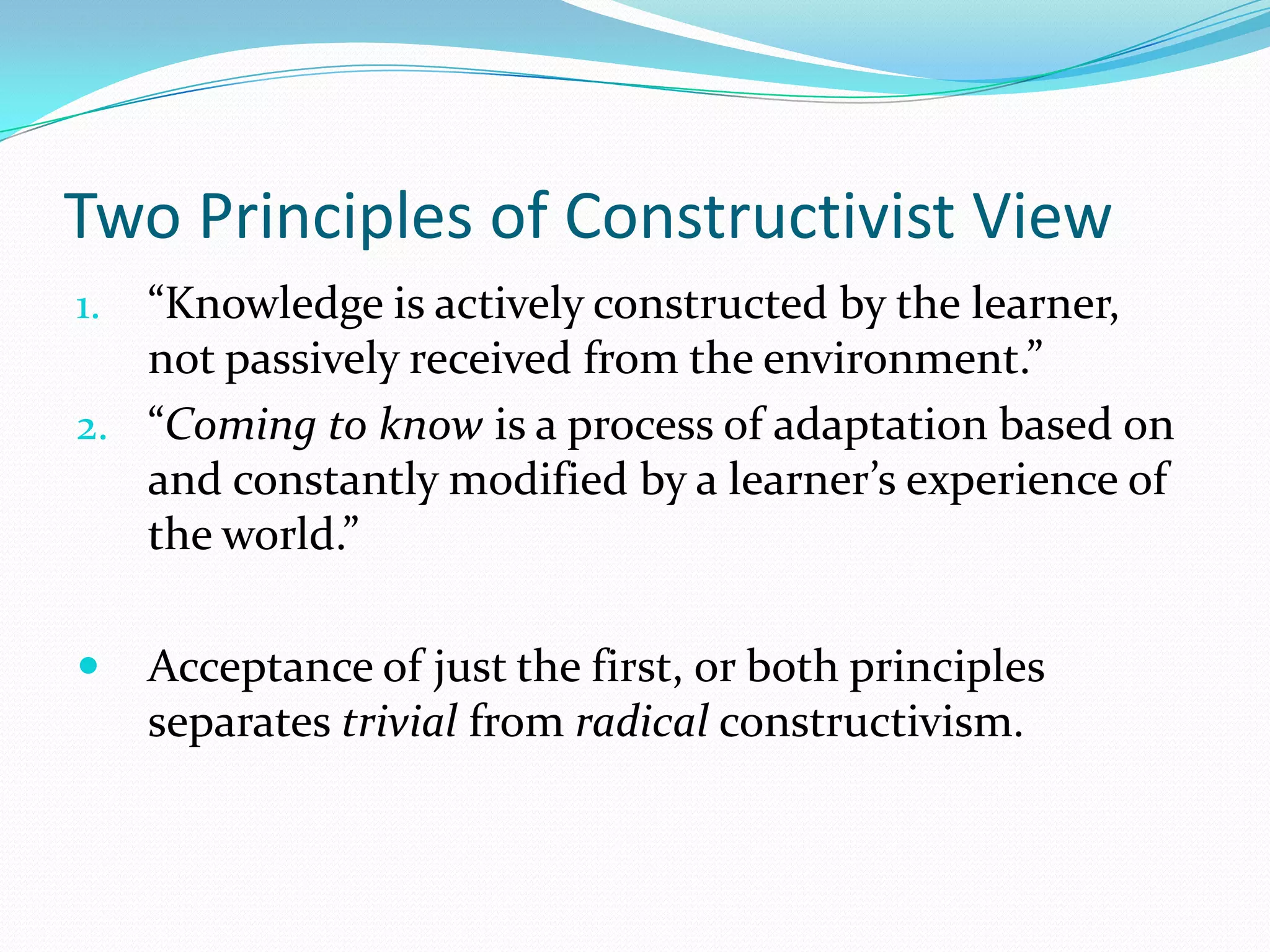 Two Principles of Constructivist View
1. “Knowledge is actively constructed by the learner,
   not passively received from the environment.”
2. “Coming to know is a process of adaptation based on
   and constantly modified by a learner’s experience of
   the world.”

    Acceptance of just the first, or both principles
     separates trivial from radical constructivism.
 
