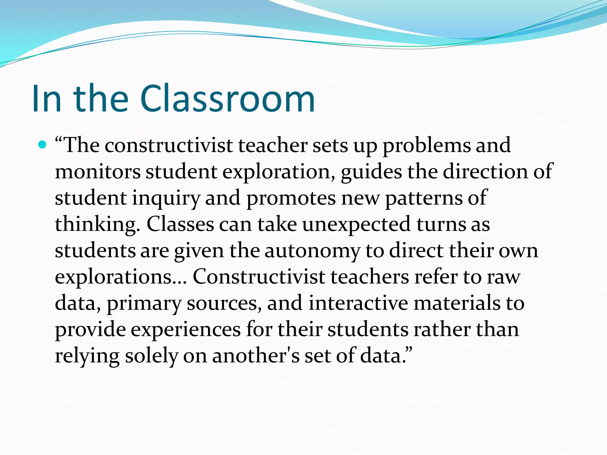 In the Classroom
 “The constructivist teacher sets up problems and
 monitors student exploration, guides the direction of
 student inquiry and promotes new patterns of
 thinking. Classes can take unexpected turns as
 students are given the autonomy to direct their own
 explorations… Constructivist teachers refer to raw
 data, primary sources, and interactive materials to
 provide experiences for their students rather than
 relying solely on another's set of data.”
 