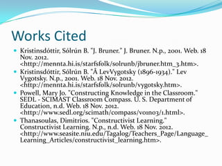 Works Cited
 Kristinsdóttir, Sólrún B. "J. Bruner." J. Bruner. N.p., 2001. Web. 18
  Nov. 2012.
  <http://mennta.hi.is/starfsfolk/solrunb/jbruner.htm_3.htm>.
 Kristinsdóttir, Sólrún B. "Â LevVygotsky (1896-1934)." Lev
  Vygotsky. N.p., 2001. Web. 18 Nov. 2012.
  <http://mennta.hi.is/starfsfolk/solrunb/vygotsky.htm>.
 Powell, Mary Jo. "Constructing Knowledge in the Classroom."
  SEDL - SCIMAST Classroom Compass. U. S. Department of
  Education, n.d. Web. 18 Nov. 2012.
  <http://www.sedl.org/scimath/compass/v01n03/1.html>.
 Thanasoulas, Dimitrios. "Constructivist Learning."
  Constructivist Learning. N.p., n.d. Web. 18 Nov. 2012.
  <http://www.seasite.niu.edu/Tagalog/Teachers_Page/Language_
  Learning_Articles/constructivist_learning.htm>.
 