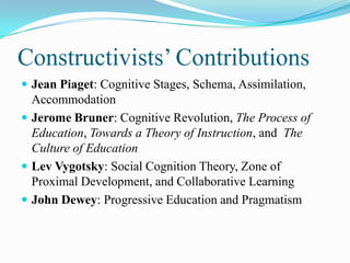 Constructivists‟ Contributions
 Jean Piaget: Cognitive Stages, Schema, Assimilation,
  Accommodation
 Jerome Bruner: Cognitive Revolution, The Process of
  Education, Towards a Theory of Instruction, and The
  Culture of Education
 Lev Vygotsky: Social Cognition Theory, Zone of
  Proximal Development, and Collaborative Learning
 John Dewey: Progressive Education and Pragmatism
 