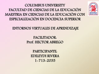 COLUMBUS UNIVERSITY 
FACULTAD DE CIENCIAS DE LA EDUCACIÓN 
MAESTRIA EN CIENCIAS DE LA EDUCACIÒN CON 
ESPECIALIZACIÒN EN DOCENCIA SUPERIOR 
ENTORNOS VIRTUALES DE APRENDIZAJE 
FACILITADOR: 
Prof. HECTOR ABREGO 
PARTICIPANTE: 
EDILEYDI RIVERA 
1-713-2035 
 