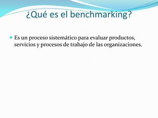 ¿Qué es el benchmarking?

 Es un proceso sistemático para evaluar productos,
 servicios y procesos de trabajo de las organizaciones.
 