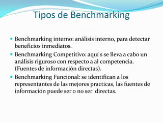 Tipos de Benchmarking

 Benchmarking interno: análisis interno, para detectar
  beneficios inmediatos.
 Benchmarking Competitivo: aquí s se lleva a cabo un
  análisis riguroso con respecto a al competencia.
  (Fuentes de información directas).
 Benchmarking Funcional: se identifican a los
  representantes de las mejores practicas, las fuentes de
  información puede ser o no ser directas.
 