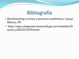 Bibliografía
 Benchmarking en áreas y procesos académicos. (2004).
  México, DF.
 http://mps1.minproteccionsocial.gov.co/evtmedica/li
  nea2/3.2SELECCION.html
 