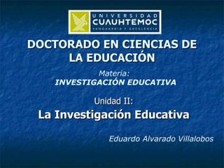 DOCTORADO EN CIENCIAS DE LA EDUCACIÓN Unidad II: La Investigación Educativa Materia:  INVESTIGACIÓN EDUCATIVA Eduardo Alvarado Villalobos 