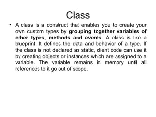Class
• A class is a construct that enables you to create your
own custom types by grouping together variables of
other types, methods and events. A class is like a
blueprint. It defines the data and behavior of a type. If
the class is not declared as static, client code can use it
by creating objects or instances which are assigned to a
variable. The variable remains in memory until all
references to it go out of scope.

 