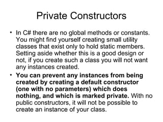 Private Constructors
• In C# there are no global methods or constants.
You might find yourself creating small utility
classes that exist only to hold static members.
Setting aside whether this is a good design or
not, if you create such a class you will not want
any instances created.
• You can prevent any instances from being
created by creating a default constructor
(one with no parameters) which does
nothing, and which is marked private. With no
public constructors, it will not be possible to
create an instance of your class.

 