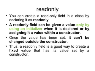 readonly
• You can create a read-only field in a class by
declaring it as readonly.
• A readonly field can be given a value only by
using an initializer when it is declared or by
assigning it a value within a constructor.
• Once the value has been set, it can’t be
changed outside the constructor.
• Thus, a readonly field is a good way to create a
fixed value that has its value set by a
constructor.

 