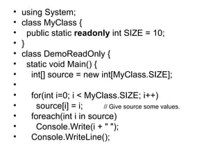 •
•
•
•
•
•
•
•
•
•
•
•
•

using System;
class MyClass {
public static readonly int SIZE = 10;
}
class DemoReadOnly {
static void Main() {
int[] source = new int[MyClass.SIZE];
for(int i=0; i < MyClass.SIZE; i++)
source[i] = i;
// Give source some values.
foreach(int i in source)
Console.Write(i + " ");
Console.WriteLine();

 