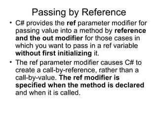 Passing by Reference
• C# provides the ref parameter modifier for
passing value into a method by reference
and the out modifier for those cases in
which you want to pass in a ref variable
without first initializing it.
• The ref parameter modifier causes C# to
create a call-by-reference, rather than a
call-by-value. The ref modifier is
specified when the method is declared
and when it is called.

 