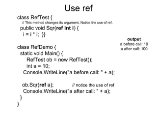 Use ref
class RefTest {
// This method changes its argument. Notice the use of ref.

public void Sqr(ref int i) {
i = i * i; }}
class RefDemo {
static void Main() {
RefTest ob = new RefTest();
int a = 10;
Console.WriteLine("a before call: " + a);
ob.Sqr(ref a);
// notice the use of ref
Console.WriteLine("a after call: " + a);
}
}

output
a before call: 10
a after call: 100

 
