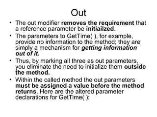 Out
• The out modifier removes the requirement that
a reference parameter be initiailzed.
• The parameters to GetTime( ), for example,
provide no information to the method; they are
simply a mechanism for getting information
out of it.
• Thus, by marking all three as out parameters,
you eliminate the need to initialize them outside
the method.
• Within the called method the out parameters
must be assigned a value before the method
returns. Here are the altered parameter
declarations for GetTime( ):

 