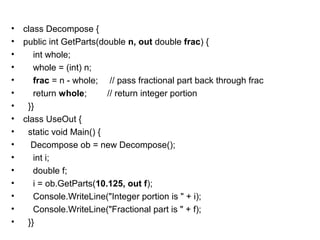 •
•
•
•
•
•
•
•
•
•
•
•
•
•
•
•

class Decompose {
public int GetParts(double n, out double frac) {
int whole;
whole = (int) n;
frac = n - whole; // pass fractional part back through frac
return whole;
// return integer portion
}}
class UseOut {
static void Main() {
Decompose ob = new Decompose();
int i;
double f;
i = ob.GetParts(10.125, out f);
Console.WriteLine("Integer portion is " + i);
Console.WriteLine("Fractional part is " + f);
}}

 