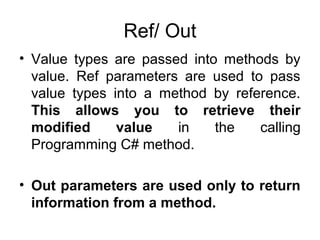 Ref/ Out
• Value types are passed into methods by
value. Ref parameters are used to pass
value types into a method by reference.
This allows you to retrieve their
modified
value
in
the
calling
Programming C# method.
• Out parameters are used only to return
information from a method.

 