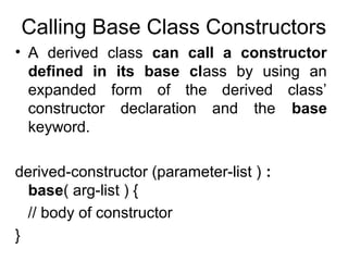 Calling Base Class Constructors
• A derived class can call a constructor
defined in its base class by using an
expanded form of the derived class’
constructor declaration and the base
keyword.
derived-constructor (parameter-list ) :
base( arg-list ) {
// body of constructor
}

 