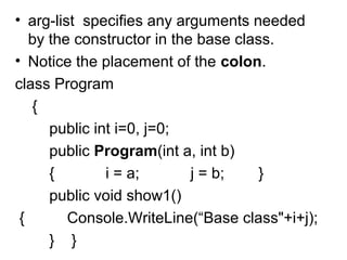 • arg-list specifies any arguments needed
by the constructor in the base class.
• Notice the placement of the colon.
class Program
{
public int i=0, j=0;
public Program(int a, int b)
{
i = a;
j = b;
}
public void show1()
{
Console.WriteLine(“Base class"+i+j);
} }

 