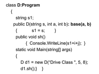 class D:Program
{
string s1;
public D(string s, int a, int b): base(a, b)
{
s1 = s;
}
public void sh()
{ Console.WriteLine(s1+i+j); }
static void Main(string[] args)
{
D d1 = new D(“Drive Class ", 5, 8);
d1.sh();} }

 