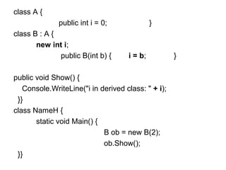 class A {
public int i = 0;
class B : A {
new int i;
public B(int b) {

}

i = b;

public void Show() {
Console.WriteLine("i in derived class: " + i);
}}
class NameH {
static void Main() {
B ob = new B(2);
ob.Show();
}}

}

 