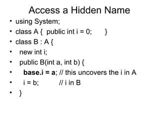 Access a Hidden Name
• using System;
• class A { public int i = 0;
}
• class B : A {
• new int i;
• public B(int a, int b) {
•
base.i = a; // this uncovers the i in A
•
i = b;
// i in B
• }

 