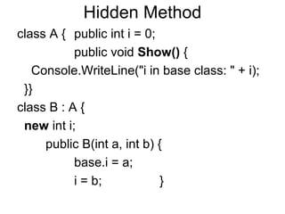 Hidden Method
class A { public int i = 0;
public void Show() {
Console.WriteLine("i in base class: " + i);
}}
class B : A {
new int i;
public B(int a, int b) {
base.i = a;
i = b;
}

 