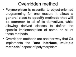 Overridden method
• Polymorphism is essential to object-oriented
programming for one reason: It allows a
general class to specify methods that will
be common to all of its derivatives, while
allowing derived classes to define the
specific implementation of some or all of
those methods.
• Overridden methods are another way that C#
implements the “one interface, multiple
methods” aspect of polymorphism.

 