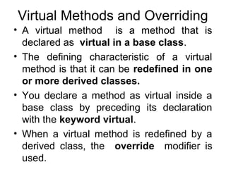 Virtual Methods and Overriding
• A virtual method is a method that is
declared as virtual in a base class.
• The defining characteristic of a virtual
method is that it can be redefined in one
or more derived classes.
• You declare a method as virtual inside a
base class by preceding its declaration
with the keyword virtual.
• When a virtual method is redefined by a
derived class, the override modifier is
used.

 
