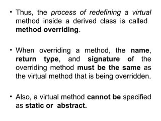 • Thus, the process of redefining a virtual
method inside a derived class is called
method overriding.
• When overriding a method, the name,
return type, and signature of the
overriding method must be the same as
the virtual method that is being overridden.
• Also, a virtual method cannot be specified
as static or abstract.

 