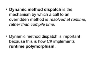• Dynamic method dispatch is the
mechanism by which a call to an
overridden method is resolved at runtime,
rather than compile time.
• Dynamic method dispatch is important
because this is how C# implements
runtime polymorphism.

 