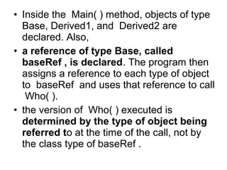 • Inside the Main( ) method, objects of type
Base, Derived1, and Derived2 are
declared. Also,
• a reference of type Base, called
baseRef , is declared. The program then
assigns a reference to each type of object
to baseRef and uses that reference to call
Who( ).
• the version of Who( ) executed is
determined by the type of object being
referred to at the time of the call, not by
the class type of baseRef .

 