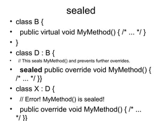 sealed
• class B {
• public virtual void MyMethod() { /* ... */ }
• }
• class D : B {
•

•

// This seals MyMethod() and prevents further overrides.

sealed public override void MyMethod() {
/* ... */ }}
• class X : D {
• // Error! MyMethod() is sealed!
• public override void MyMethod() { /* ...
*/ }}

 