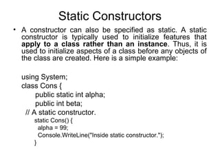 Static Constructors
• A constructor can also be specified as static. A static
constructor is typically used to initialize features that
apply to a class rather than an instance. Thus, it is
used to initialize aspects of a class before any objects of
the class are created. Here is a simple example:
using System;
class Cons {
public static int alpha;
public int beta;
// A static constructor.
static Cons() {
alpha = 99;
Console.WriteLine("Inside static constructor.");
}

 