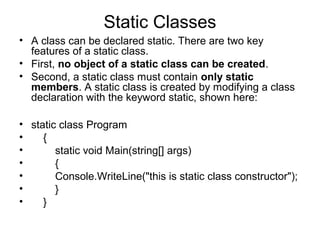 Static Classes
• A class can be declared static. There are two key
features of a static class.
• First, no object of a static class can be created.
• Second, a static class must contain only static
members. A static class is created by modifying a class
declaration with the keyword static, shown here:
• static class Program
•
{
•
static void Main(string[] args)
•
{
•
Console.WriteLine("this is static class constructor");
•
}
•
}

 