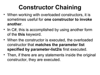 Constructor Chaining
• When working with overloaded constructors, it is
sometimes useful for one constructor to invoke
another.
• In C#, this is accomplished by using another form
of the this keyword.
• When the constructor is executed, the overloaded
constructor that matches the parameter list
specified by parameter-list2is first executed.
• Then, if there are any statements inside the original
constructor, they are executed.

 