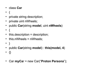 •
•
•
•
•
•
•
•
•
•
•

class Car
{
private string description;
private uint nWheels;
public Car(string model, uint nWheels)
{
this.description = description;
this.nWheels = nWheels;
}
public Car(string model) : this(model, 4)
{}

• Car myCar = new Car(“Proton Persona”);

 