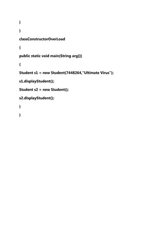 }
}
classConstructorOverLoad
{
public static void main(String arg[])
{
Student s1 = new Student(7448264,"Ultimate Virus");
s1.displayStudent();
Student s2 = new Student();
s2.displayStudent();
}
}

 