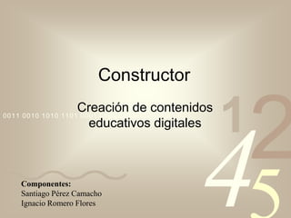 Constructor
Creación de contenidos
0011 0010 1010 1101 0001 0100 1011
educativos digitales

Componentes:
Santiago Pérez Camacho
Ignacio Romero Flores

1

2

4

 