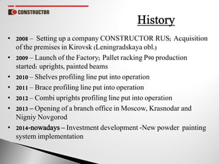 • 2008 – Setting up a company CONSTRUCTOR RUS; Acquisition
of the premises in Kirovsk (Leningradskaya obl.)
• 2009 – Launch of the Factory; Pallet racking P90 production
started: uprights, painted beams
• 2010 – Shelves profiling line put into operation
• 2011 – Brace profiling line put into operation
• 2012 – Combi uprights profiling line put into operation
• 2013 – Opening of a branch office in Moscow, Krasnodar and
Nigniy Novgorod
• 2014-nowadays – Investment development -New powder painting
system implementation
 