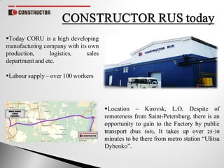 Location – Kirovsk, L.O. Despite of
remoteness from Saint-Petersburg, there is an
opportunity to gain to the Factory by public
transport (bus 565). It takes up over 25-30
minutes to be there from metro station “Ulitsa
Dybenko”.
Today CORU is a high developing
manufacturing company with its own
production, logistics, sales
department and etc.
Labour supply – over 100 workers
 
