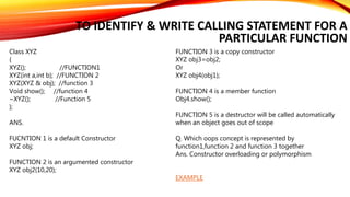 TO IDENTIFY & WRITE CALLING STATEMENT FOR A
PARTICULAR FUNCTION
Class XYZ
{
XYZ(); //FUNCTION1
XYZ(int a,int b); //FUNCTION 2
XYZ(XYZ & obj); //function 3
Void show(); //function 4
~XYZ(); //Function 5
};
ANS.
FUCNTION 1 is a default Constructor
XYZ obj;
FUNCTION 2 is an argumented constructor
XYZ obj2(10,20);
FUNCTION 3 is a copy constructor
XYZ obj3=obj2;
Or
XYZ obj4(obj1);
FUNCTION 4 is a member function
Obj4.show();
FUNCTION 5 is a destructor will be called automatically
when an object goes out of scope
Q. Which oops concept is represented by
function1,function 2 and function 3 together
Ans. Constructor overloading or polymorphism
EXAMPLE
 
