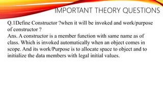 IMPORTANT THEORY QUESTIONS
Q.1Define Constructor ?when it will be invoked and work/purpose
of constructor ?
Ans. A constructor is a member function with same name as of
class. Which is invoked automatically when an object comes in
scope. And its work/Purpose is to allocate space to object and to
initialize the data members with legal initial values.
 