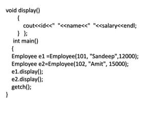 void display()
{
cout<<id<<" "<<name<<" "<<salary<<endl;
} };
int main()
{
Employee e1 =Employee(101, "Sandeep",12000);
Employee e2=Employee(102, "Amit", 15000);
e1.display();
e2.display();
getch();
}
 