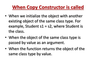 When Copy Constructor is called
• When we initialize the object with another
existing object of the same class type. For
example, Student s1 = s2, where Student is
the class.
• When the object of the same class type is
passed by value as an argument.
• When the function returns the object of the
same class type by value.
 