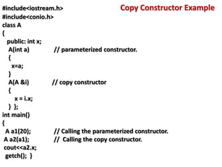 #include<iostream.h> Copy Constructor Example
#include<conio.h>
class A
{
public: int x;
A(int a) // parameterized constructor.
{
x=a;
}
A(A &i) // copy constructor
{
x = i.x;
} };
int main()
{
A a1(20); // Calling the parameterized constructor.
A a2(a1); // Calling the copy constructor.
cout<<a2.x;
getch(); }
 