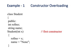 Example - 1 Constructor Overloading
class Student
{
public:
int rollno;
string name;
Student(int x) // first constructor
{
rollno = x;
name = "None";
}
 
