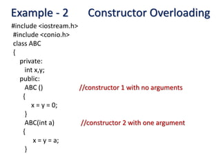 Example - 2 Constructor Overloading
#include <iostream.h>
#include <conio.h>
class ABC
{
private:
int x,y;
public:
ABC () //constructor 1 with no arguments
{
x = y = 0;
}
ABC(int a) //constructor 2 with one argument
{
x = y = a;
}
 